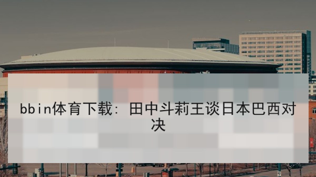 bbin体育下载: 田中斗莉王谈日本巴西对决 bbin体育下载: 田中斗莉王谈日本巴西对决